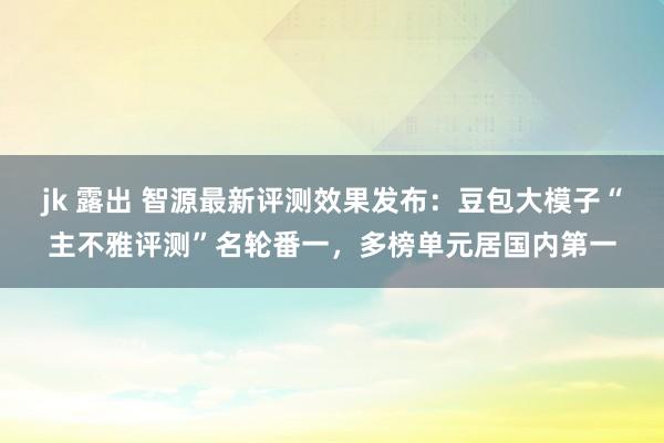 jk 露出 智源最新评测效果发布：豆包大模子“主不雅评测”名轮番一，多榜单元居国内第一