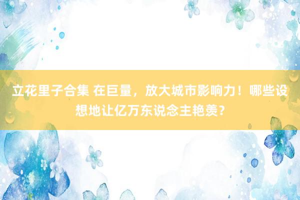 立花里子合集 在巨量，放大城市影响力！哪些设想地让亿万东说念主艳羡？