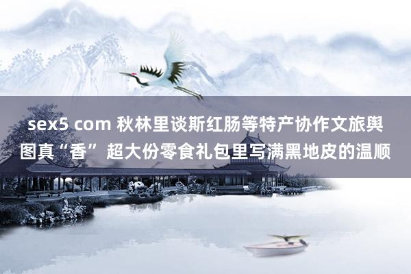 sex5 com 秋林里谈斯红肠等特产协作文旅舆图真“香” 超大份零食礼包里写满黑地皮的温顺