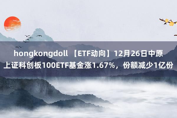 hongkongdoll 【ETF动向】12月26日中原上证科创板100ETF基金涨1.67%，份额减少1亿份