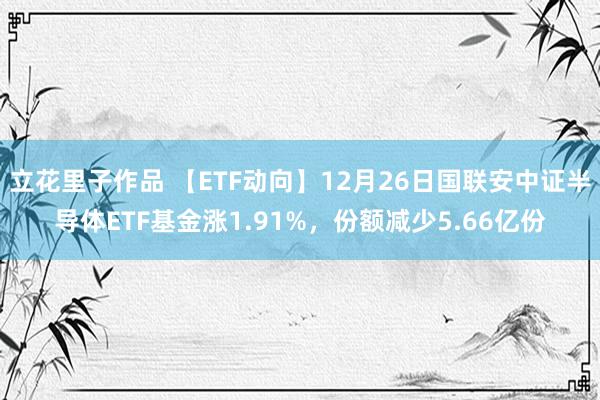 立花里子作品 【ETF动向】12月26日国联安中证半导体ETF基金涨1.91%,份额减少5.66亿份