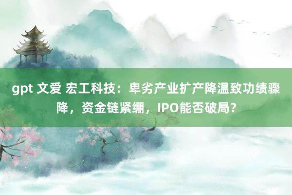 gpt 文爱 宏工科技：卑劣产业扩产降温致功绩骤降，资金链紧绷，IPO能否破局？