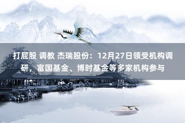打屁股 调教 杰瑞股份：12月27日领受机构调研，富国基金、博时基金等多家机构参与