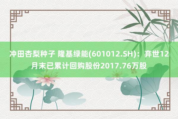 冲田杏梨种子 隆基绿能(601012.SH)：弃世12月末已累计回购股份2017.76万股