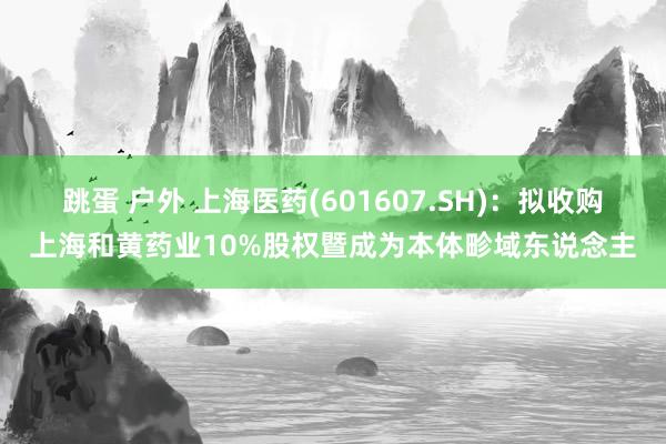 跳蛋 户外 上海医药(601607.SH)：拟收购上海和黄药业10%股权暨成为本体畛域东说念主