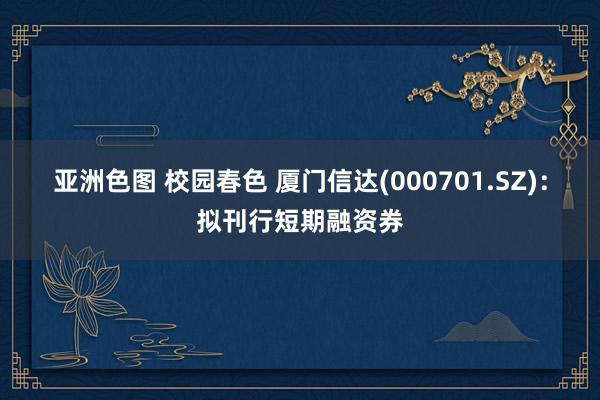 亚洲色图 校园春色 厦门信达(000701.SZ)：拟刊行短期融资券