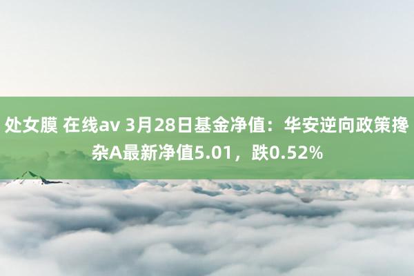 处女膜 在线av 3月28日基金净值：华安逆向政策搀杂A最新净值5.01，跌0.52%