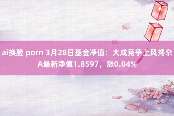ai换脸 porn 3月28日基金净值：大成竞争上风搀杂A最新净值1.8597，涨0.04%