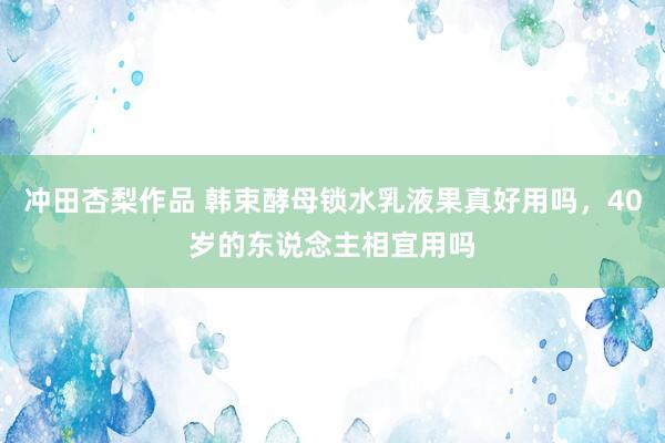 冲田杏梨作品 韩束酵母锁水乳液果真好用吗，40岁的东说念主相宜用吗