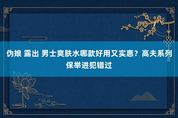 伪娘 露出 男士爽肤水哪款好用又实惠？高夫系列保举进犯错过
