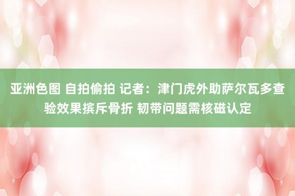 亚洲色图 自拍偷拍 记者：津门虎外助萨尔瓦多查验效果摈斥骨折 韧带问题需核磁认定