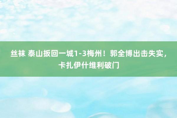 丝袜 泰山扳回一城1-3梅州！郭全博出击失实，卡扎伊什维利破门