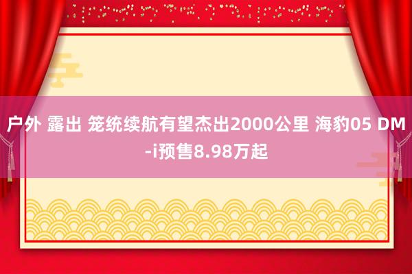 户外 露出 笼统续航有望杰出2000公里 海豹05 DM-i预售8.98万起