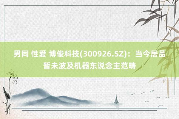 男同 性愛 博俊科技(300926.SZ)：当今居品暂未波及机器东说念主范畴