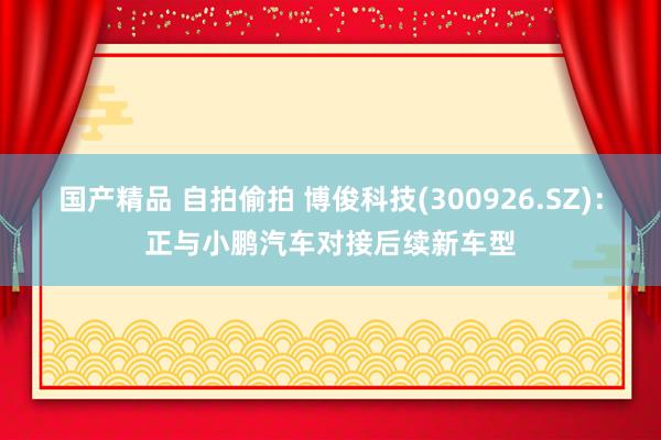 国产精品 自拍偷拍 博俊科技(300926.SZ)：正与小鹏汽车对接后续新车型
