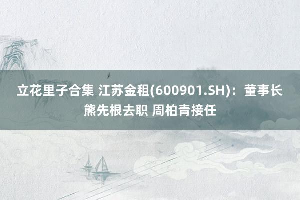 立花里子合集 江苏金租(600901.SH)：董事长熊先根去职 周柏青接任