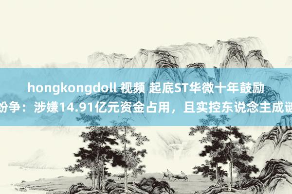 hongkongdoll 视频 起底ST华微十年鼓励纷争：涉嫌14.91亿元资金占用，且实控东说念主成谜