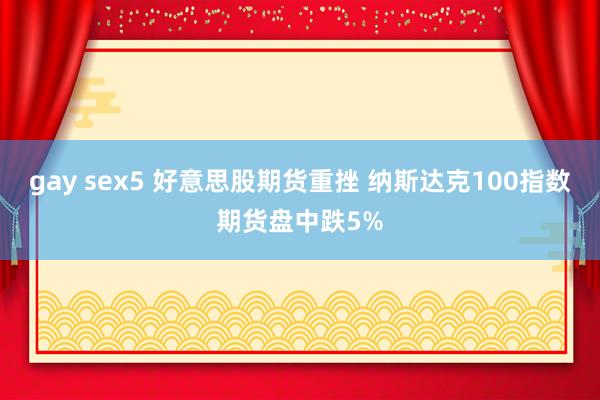 gay sex5 好意思股期货重挫 纳斯达克100指数期货盘中跌5%