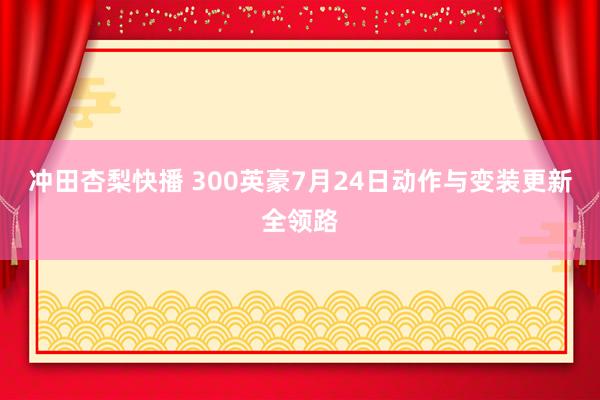 冲田杏梨快播 300英豪7月24日动作与变装更新全领路