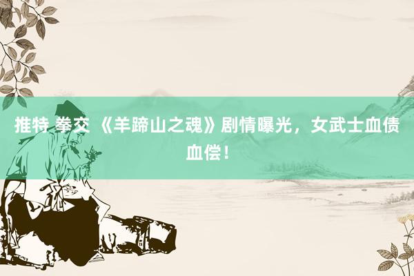 推特 拳交 《羊蹄山之魂》剧情曝光，女武士血债血偿！