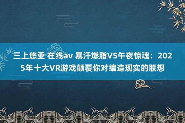 三上悠亚 在线av 暴汗燃脂VS午夜惊魂：2025年十大VR游戏颠覆你对编造现实的联想