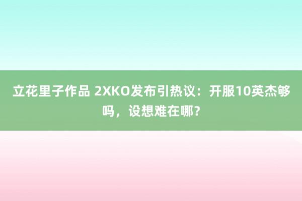 立花里子作品 2XKO发布引热议：开服10英杰够吗，设想难在哪？