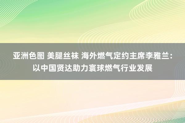 亚洲色图 美腿丝袜 海外燃气定约主席李雅兰：以中国贤达助力寰球燃气行业发展