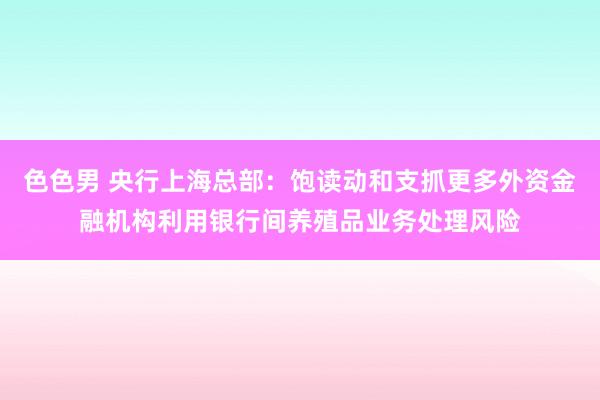 色色男 央行上海总部：饱读动和支抓更多外资金融机构利用银行间养殖品业务处理风险
