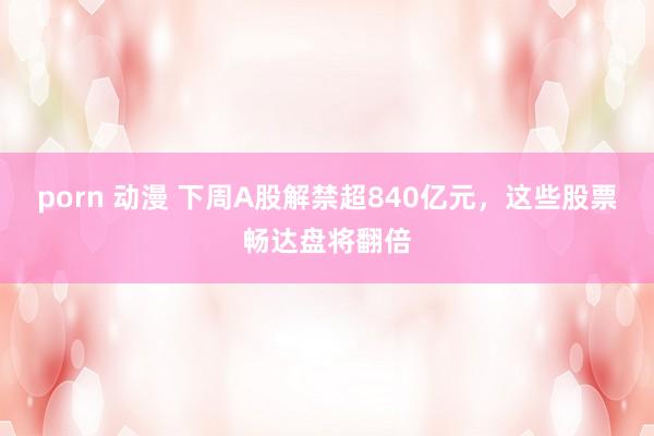 porn 动漫 下周A股解禁超840亿元，这些股票畅达盘将翻倍