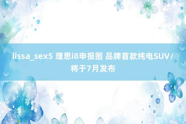 lissa_sex5 理思i8申报图 品牌首款纯电SUV/将于7月发布