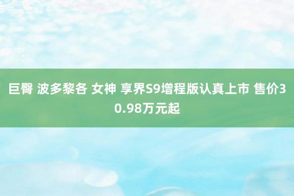 巨臀 波多黎各 女神 享界S9增程版认真上市 售价30.98万元起