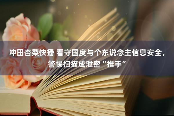 冲田杏梨快播 看守国度与个东说念主信息安全，警惕扫描成泄密“推手”