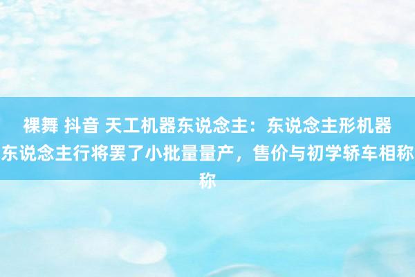 裸舞 抖音 天工机器东说念主：东说念主形机器东说念主行将罢了小批量量产，售价与初学轿车相称
