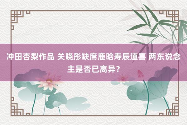 冲田杏梨作品 关晓彤缺席鹿晗寿辰道喜 两东说念主是否已离异？