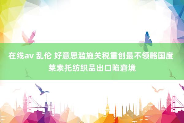 在线av 乱伦 好意思滥施关税重创最不领略国度 莱索托纺织品出口陷窘境