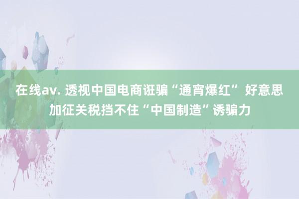 在线av. 透视中国电商诳骗“通宵爆红” 好意思加征关税挡不住“中国制造”诱骗力