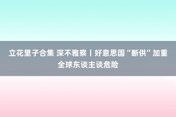 立花里子合集 深不雅察丨好意思国“断供”加重全球东谈主谈危险