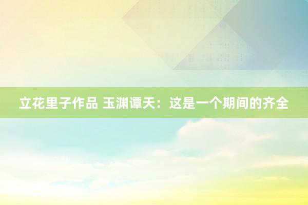 立花里子作品 玉渊谭天：这是一个期间的齐全