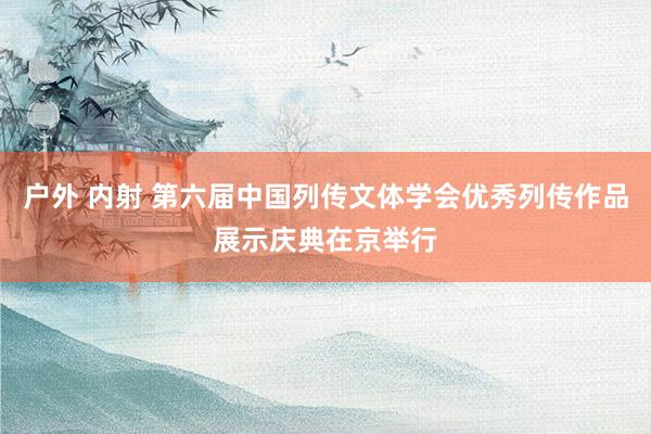 户外 内射 第六届中国列传文体学会优秀列传作品展示庆典在京举行