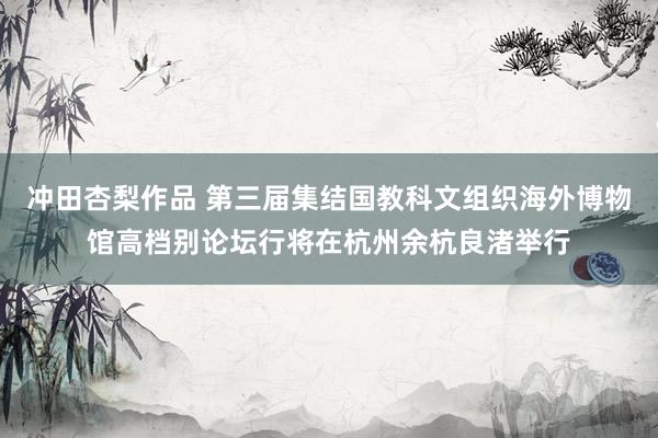 冲田杏梨作品 第三届集结国教科文组织海外博物馆高档别论坛行将在杭州余杭良渚举行