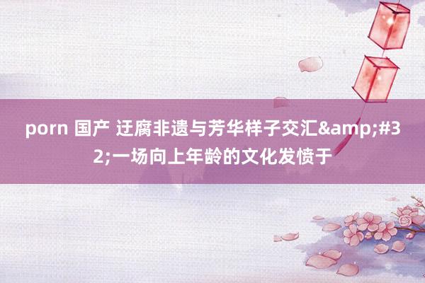 porn 国产 迂腐非遗与芳华样子交汇&#32;一场向上年龄的文化发愤于