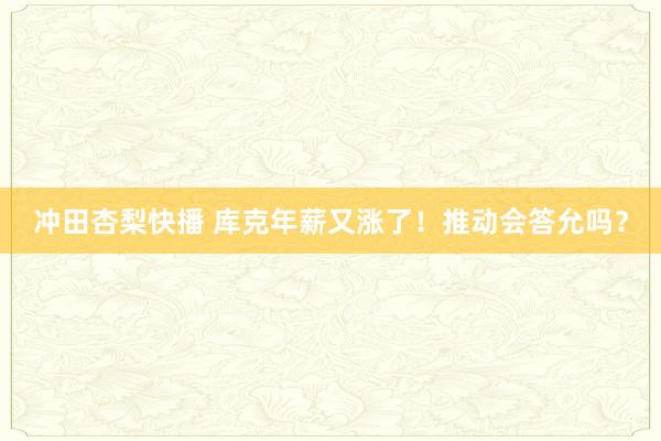 冲田杏梨快播 库克年薪又涨了！推动会答允吗？