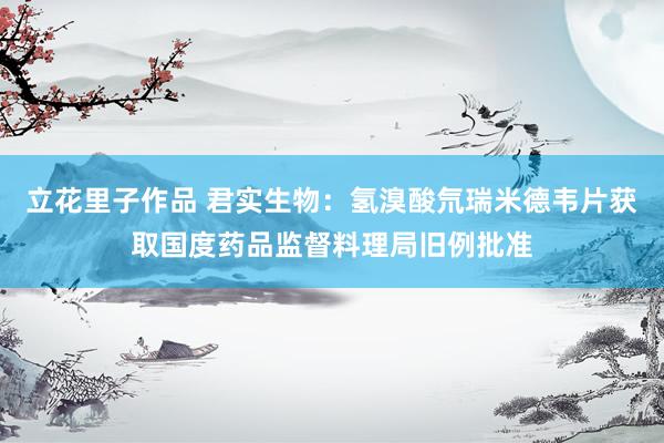 立花里子作品 君实生物：氢溴酸氘瑞米德韦片获取国度药品监督料理局旧例批准