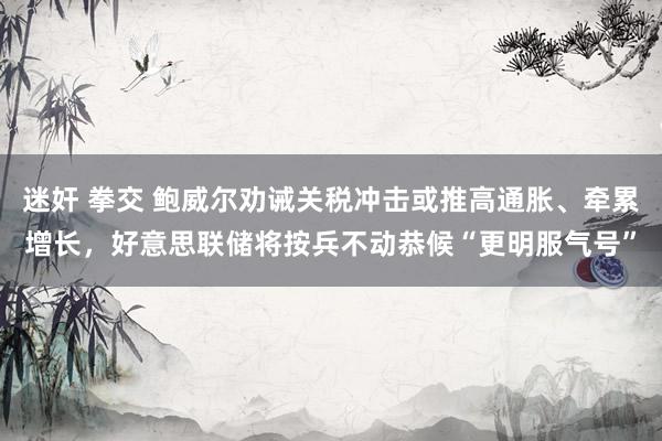 迷奸 拳交 鲍威尔劝诫关税冲击或推高通胀、牵累增长，好意思联储将按兵不动恭候“更明服气号”