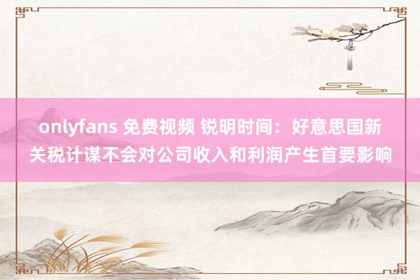 onlyfans 免费视频 锐明时间：好意思国新关税计谋不会对公司收入和利润产生首要影响