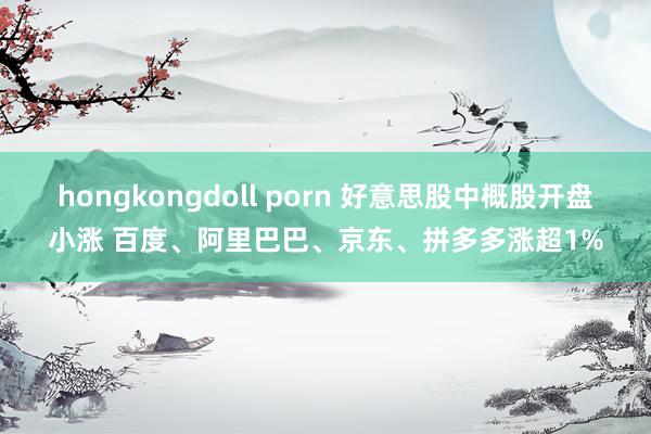 hongkongdoll porn 好意思股中概股开盘小涨 百度、阿里巴巴、京东、拼多多涨超1%