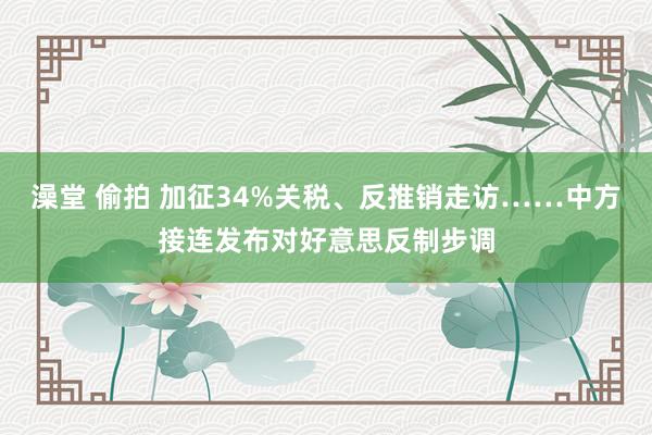 澡堂 偷拍 加征34%关税、反推销走访……中方接连发布对好意思反制步调