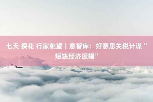 七天 探花 行家眺望｜意智库：好意思关税计谋“短缺经济逻辑”