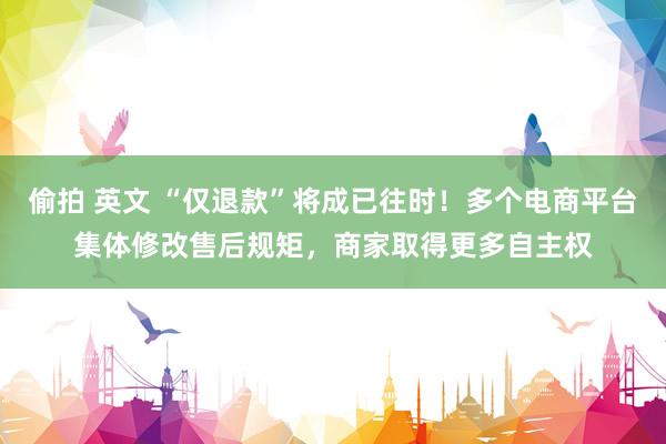 偷拍 英文 “仅退款”将成已往时！多个电商平台集体修改售后规矩，商家取得更多自主权