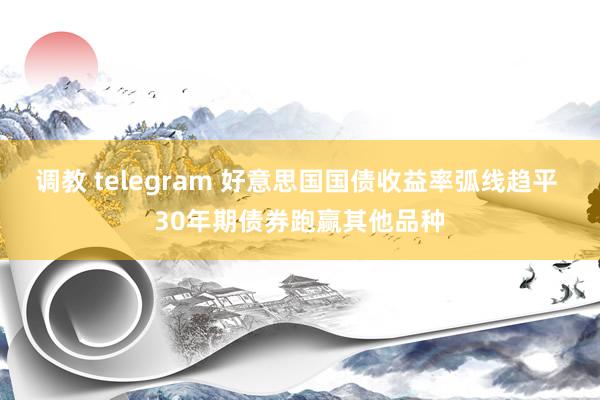 调教 telegram 好意思国国债收益率弧线趋平 30年期债券跑赢其他品种